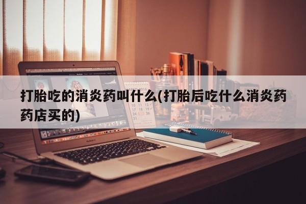 哪里可以买到打胎药打胎吃的消炎药叫什么(打胎后吃什么消炎药药店买的)