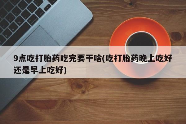 哪里可以买到打胎药9点吃打胎药吃完要干啥(吃打胎药晚上吃好还是早上吃好)