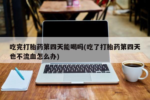 哪里可以买到打胎药吃完打胎药第四天能喝吗(吃了打胎药第四天也不流血怎么办)